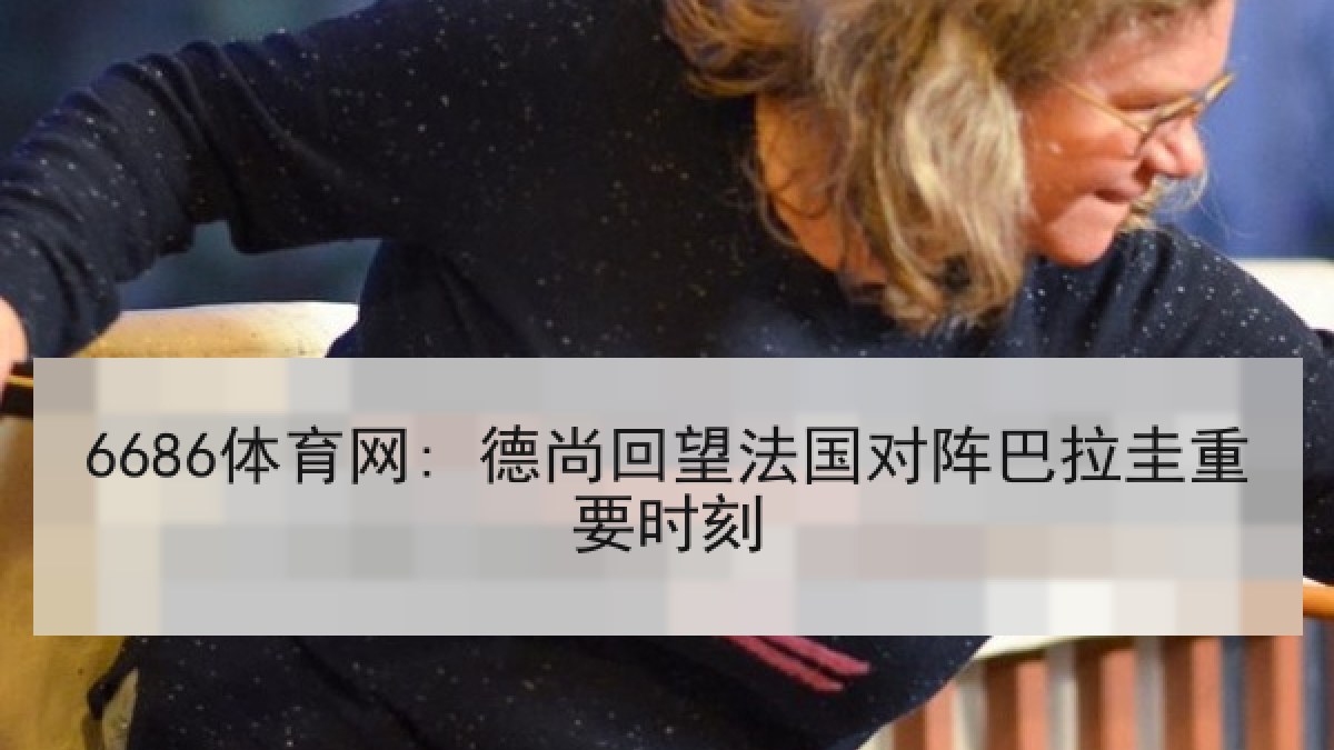 6686体育网: 德尚回望法国对阵巴拉圭重要时刻 6686体育网: 德尚回望法国对阵巴拉圭重要时刻