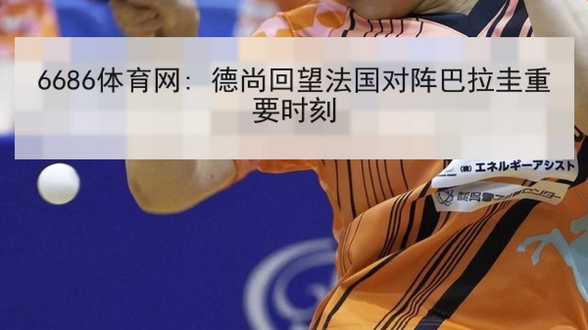 6686体育网: 德尚回望法国对阵巴拉圭重要时刻 6686体育网: 德尚回望法国对阵巴拉圭重要时刻