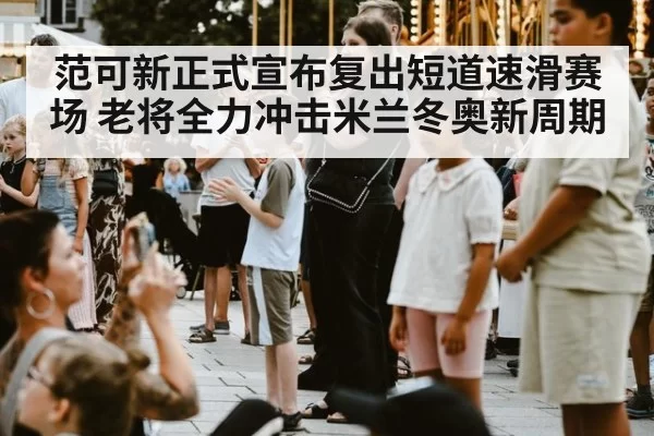 范可新正式宣布复出短道速滑赛场 老将全力冲击米兰冬奥新周期