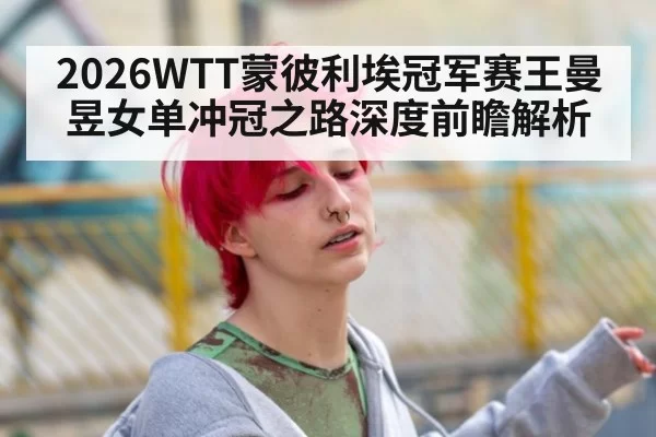 2026WTT蒙彼利埃冠军赛王曼昱女单冲冠之路深度前瞻解析